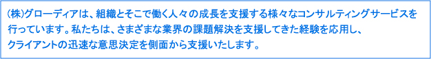 (株)グローディアは、組織とそこで働く人々の成長を支援する様々なコンサルティングサービスを行っています。私たちは、さまざまな業界の課題解決を支援してきた経験を応用し、

クライアントの迅速な意思決定を側面から支援いたします。