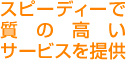 スピーディーで質の高いサービスを提供