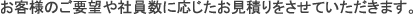 お客様のご要望や社員数に応じたお見積もりをさせていただきます。